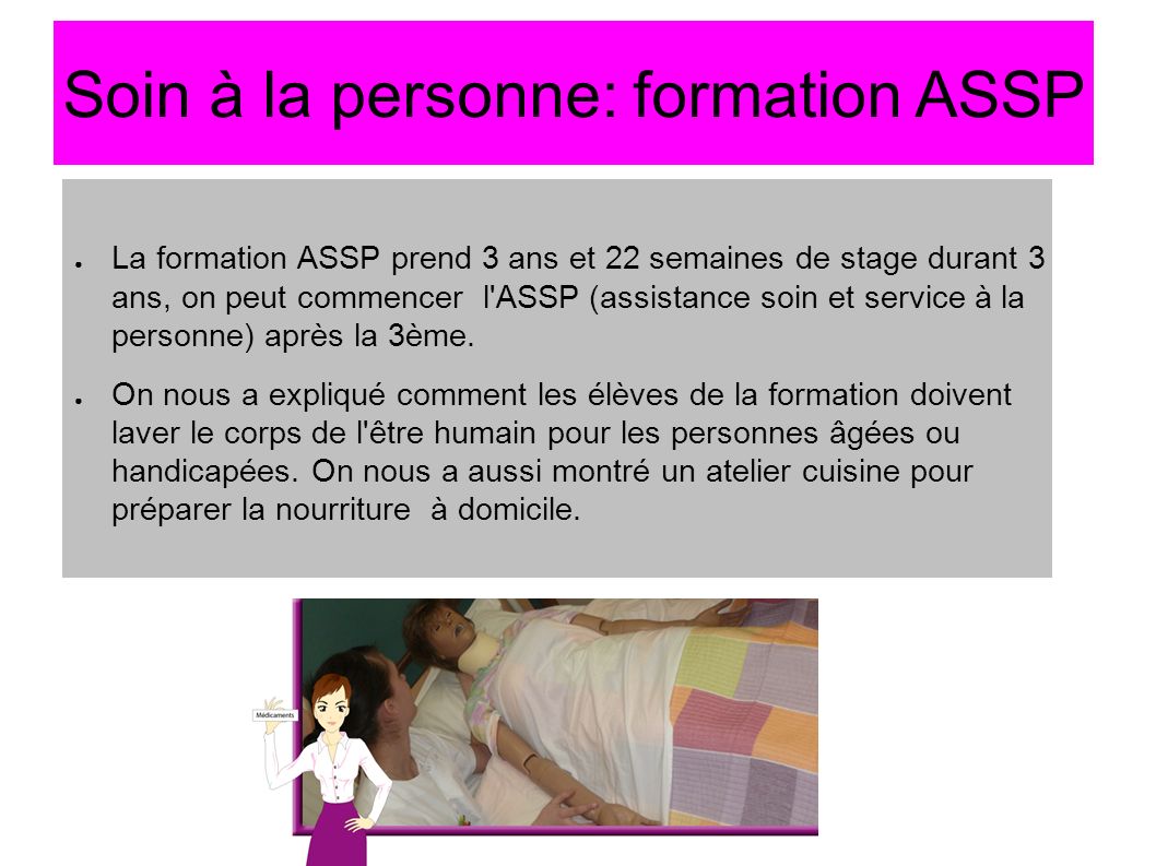 Soin à la personne: formation ASSP ● La formation ASSP prend 3 ans et 22 semaines de stage durant 3 ans, on peut commencer l ASSP (assistance soin et service à la personne) après la 3ème.