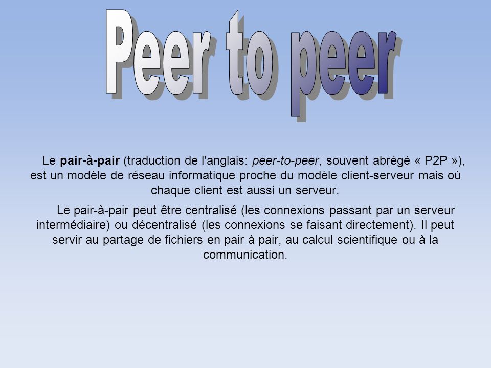 Le pair-à-pair (traduction de l anglais: peer-to-peer, souvent abrégé « P2P »), est un modèle de réseau informatique proche du modèle client-serveur mais où chaque client est aussi un serveur.