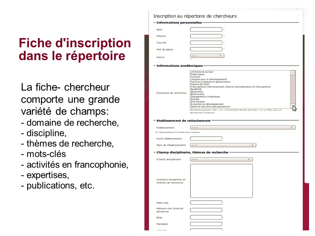 La fiche- chercheur comporte une grande variété de champs: - domaine de recherche, - discipline, - thèmes de recherche, - mots-clés - activités en francophonie, - expertises, - publications, etc.