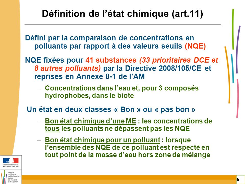 6 6 Définition de l’état chimique (art.11) Défini par la comparaison de concentrations en polluants par rapport à des valeurs seuils (NQE) NQE fixées pour 41 substances (33 prioritaires DCE et 8 autres polluants) par la Directive 2008/105/CE et reprises en Annexe 8-1 de l’AM – Concentrations dans l’eau et, pour 3 composés hydrophobes, dans le biote Un état en deux classes « Bon » ou « pas bon » – Bon état chimique d’une ME : les concentrations de tous les polluants ne dépassent pas les NQE – Bon état chimique pour un polluant : lorsque l’ensemble des NQE de ce polluant est respecté en tout point de la masse d’eau hors zone de mélange