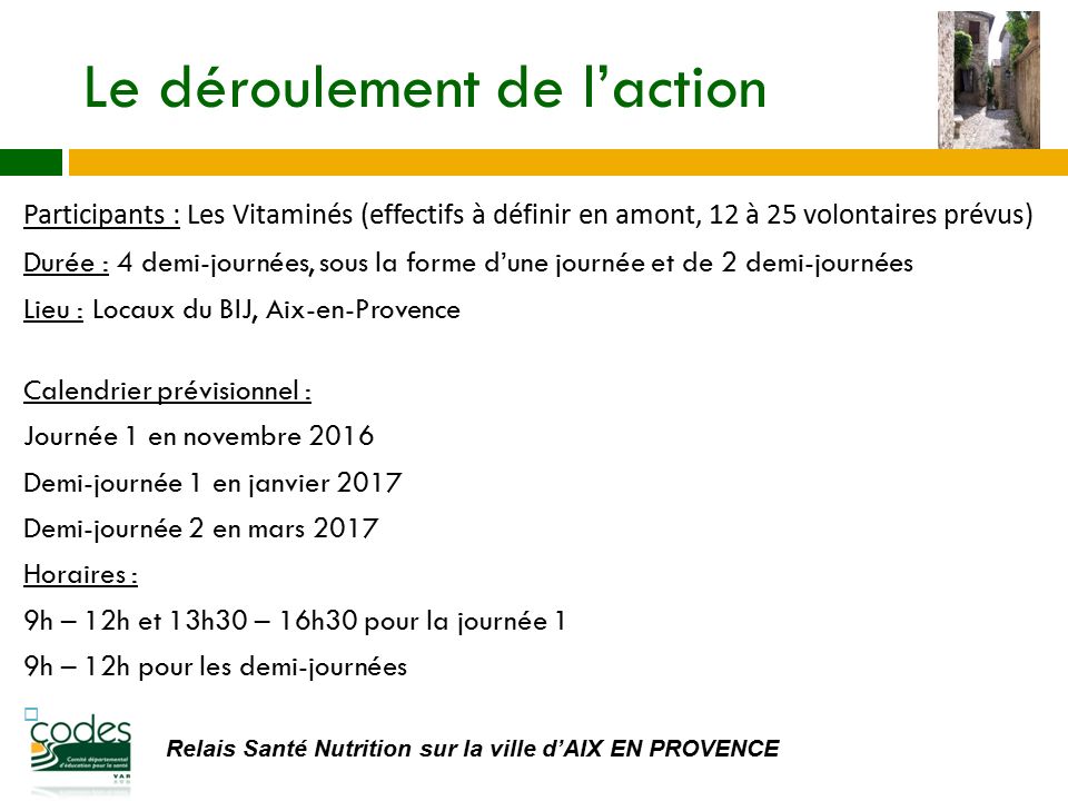 Relais Santé Nutrition sur la ville d’AIX EN PROVENCE Le déroulement de l’action Participants : Les Vitaminés (effectifs à définir en amont, 12 à 25 volontaires prévus) Durée : 4 demi-journées, sous la forme d’une journée et de 2 demi-journées Lieu : Locaux du BIJ, Aix-en-Provence Calendrier prévisionnel : Journée 1 en novembre 2016 Demi-journée 1 en janvier 2017 Demi-journée 2 en mars 2017 Horaires : 9h – 12h et 13h30 – 16h30 pour la journée 1 9h – 12h pour les demi-journées 