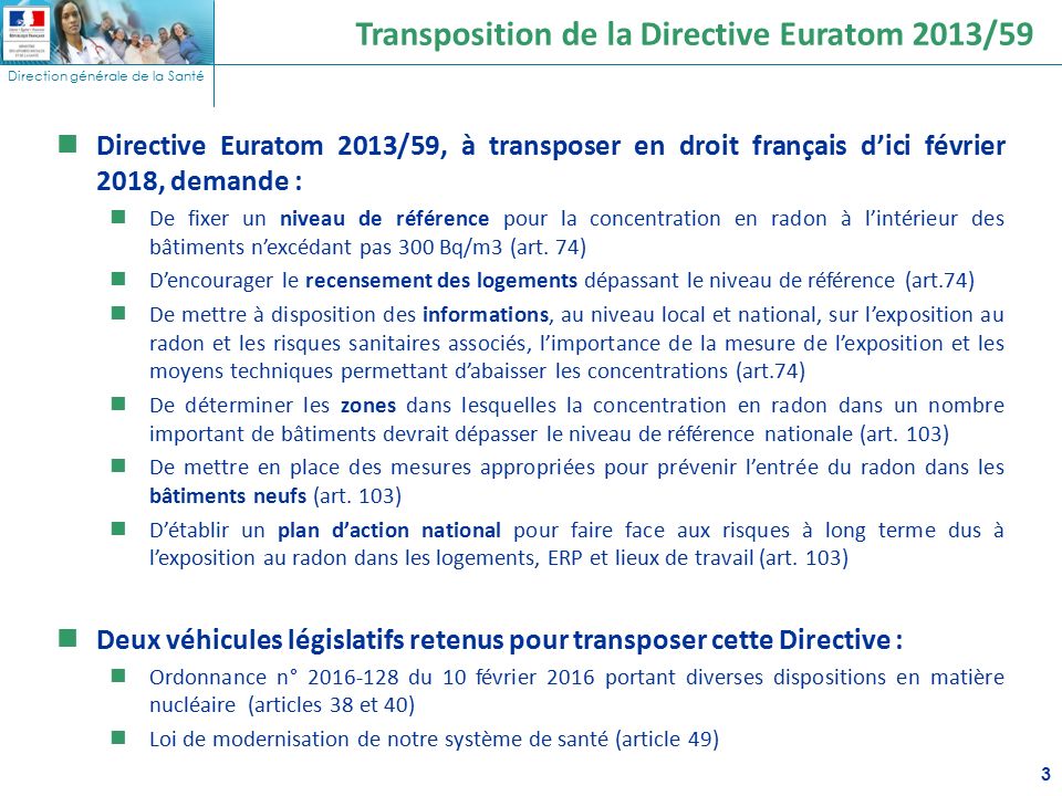 Direction générale de la Santé 3 Transposition de la Directive Euratom 2013/59 Directive Euratom 2013/59, à transposer en droit français d’ici février 2018, demande : De fixer un niveau de référence pour la concentration en radon à l’intérieur des bâtiments n’excédant pas 300 Bq/m3 (art.