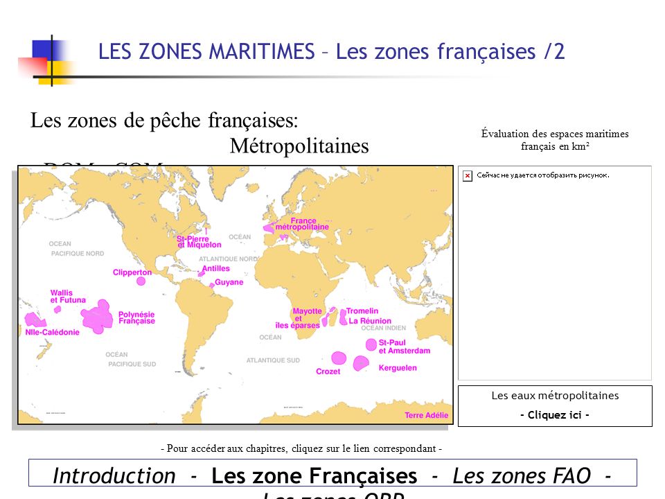 Introduction - Les zone Françaises - Les zones FAO - Les zones ORP LES ZONES MARITIMES – Les zones françaises /2 Les zones de pêche françaises: Métropolitaines - DOM - COM Évaluation des espaces maritimes français en km² - Pour accéder aux chapitres, cliquez sur le lien correspondant - Les eaux métropolitaines - Cliquez ici -