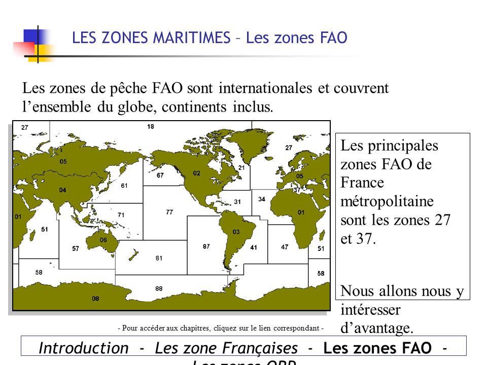 LES ZONES MARITIMES – Les zones FAO Introduction - Les zone Françaises - Les zones FAO - Les zones ORP - Pour accéder aux chapitres, cliquez sur le lien correspondant - Les zones de pêche FAO sont internationales et couvrent l’ensemble du globe, continents inclus.
