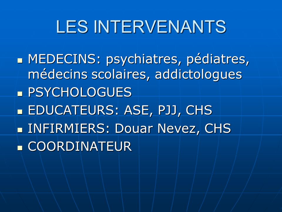 LES INTERVENANTS MEDECINS: psychiatres, pédiatres, médecins scolaires, addictologues MEDECINS: psychiatres, pédiatres, médecins scolaires, addictologues PSYCHOLOGUES PSYCHOLOGUES EDUCATEURS: ASE, PJJ, CHS EDUCATEURS: ASE, PJJ, CHS INFIRMIERS: Douar Nevez, CHS INFIRMIERS: Douar Nevez, CHS COORDINATEUR COORDINATEUR