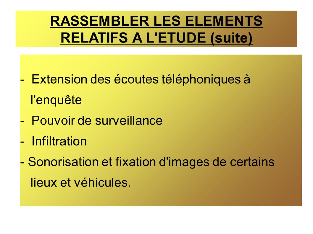 RASSEMBLER LES ELEMENTS RELATIFS A L ETUDE (suite) - Extension des écoutes téléphoniques à l enquête - Pouvoir de surveillance - Infiltration - Sonorisation et fixation d images de certains lieux et véhicules.