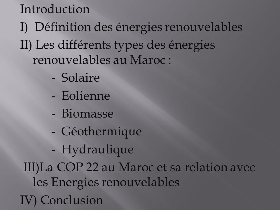 Introduction I) Définition des énergies renouvelables II) Les différents types des énergies renouvelables au Maroc : - Solaire - Eolienne - Biomasse - Géothermique - Hydraulique III)La COP 22 au Maroc et sa relation avec les Energies renouvelables IV) Conclusion