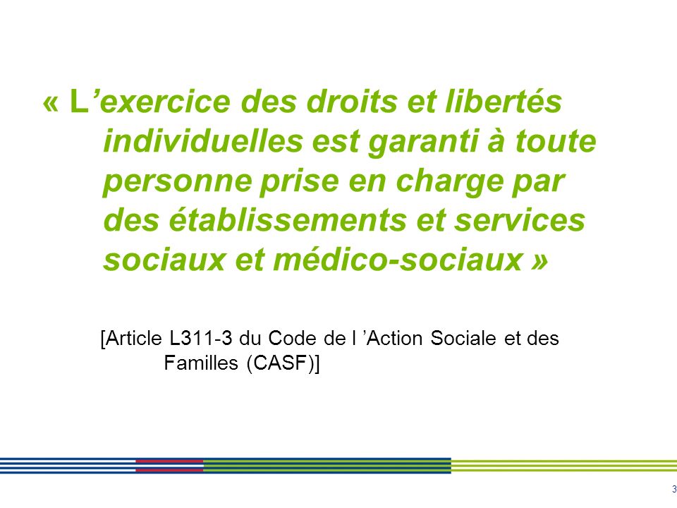 3 « L’exercice des droits et libertés individuelles est garanti à toute personne prise en charge par des établissements et services sociaux et médico-sociaux » [Article L311-3 du Code de l ’Action Sociale et des Familles (CASF)]