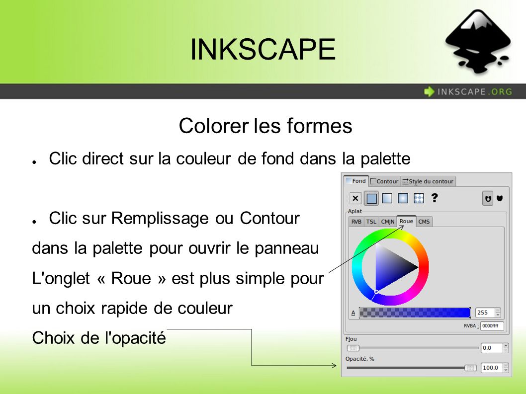 INKSCAPE Colorer les formes ● Clic direct sur la couleur de fond dans la palette ● Clic sur Remplissage ou Contour dans la palette pour ouvrir le panneau L onglet « Roue » est plus simple pour un choix rapide de couleur Choix de l opacité