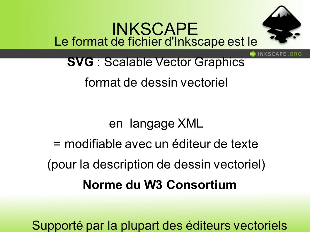 Le format de fichier d Inkscape est le SVG : Scalable Vector Graphics format de dessin vectoriel en langage XML = modifiable avec un éditeur de texte (pour la description de dessin vectoriel) Norme du W3 Consortium Supporté par la plupart des éditeurs vectoriels (et par certains navigateurs internet)