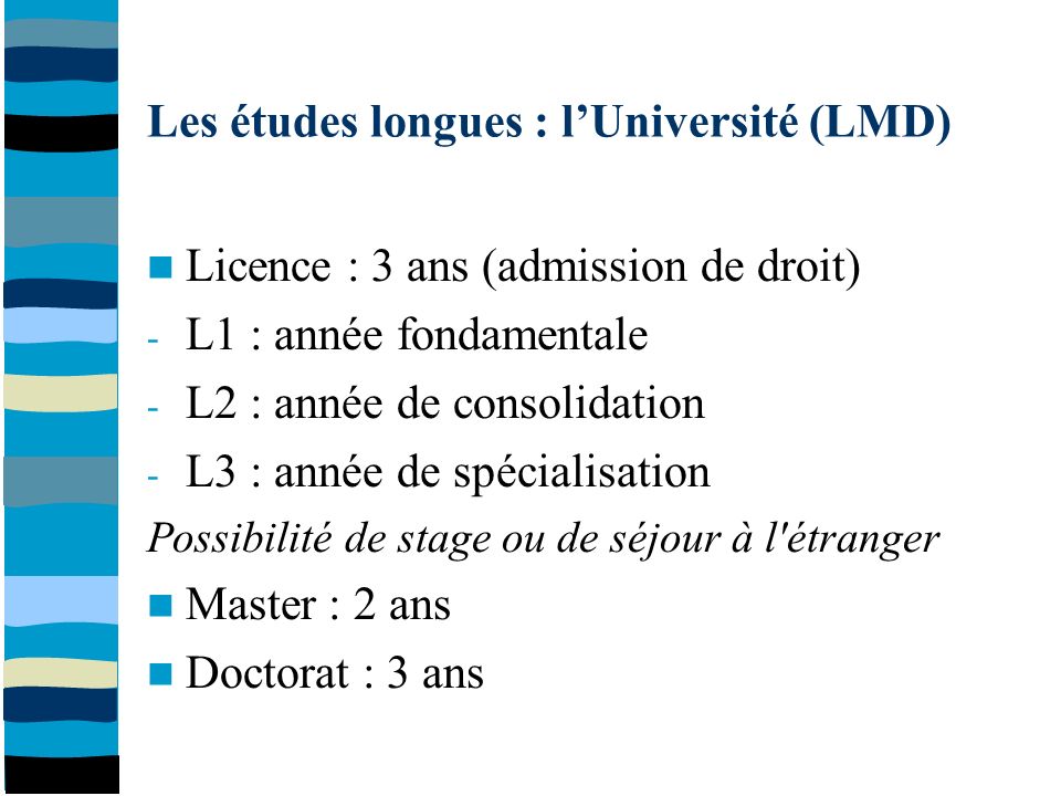 Les études longues : l’Université (LMD) Licence : 3 ans (admission de droit) - L1 : année fondamentale - L2 : année de consolidation - L3 : année de spécialisation Possibilité de stage ou de séjour à l étranger Master : 2 ans Doctorat : 3 ans