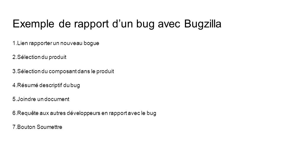 Exemple de rapport d’un bug avec Bugzilla 1.Lien rapporter un nouveau bogue 2.Sélection du produit 3.Sélection du composant dans le produit 4.Résumé descriptif du bug 5.Joindre un document 6.Requête aux autres développeurs en rapport avec le bug 7.Bouton Soumettre