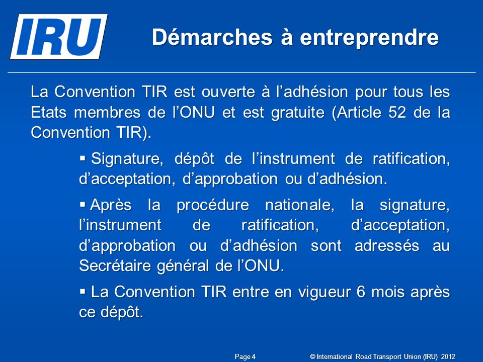 Démarches à entreprendre Page 4 © International Road Transport Union (IRU) 2012 La Convention TIR est ouverte à l’adhésion pour tous les Etats membres de l’ONU et est gratuite (Article 52 de la Convention TIR).