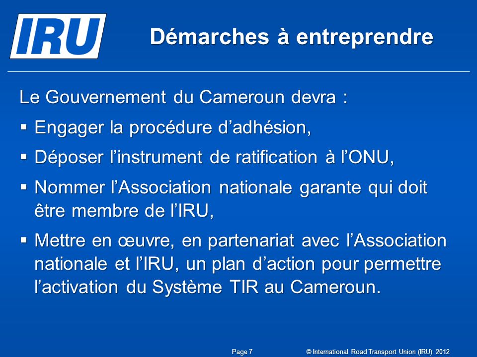 Démarches à entreprendre Le Gouvernement du Cameroun devra :  Engager la procédure d’adhésion,  Déposer l’instrument de ratification à l’ONU,  Nommer l’Association nationale garante qui doit être membre de l’IRU,  Mettre en œuvre, en partenariat avec l’Association nationale et l’IRU, un plan d’action pour permettre l’activation du Système TIR au Cameroun.