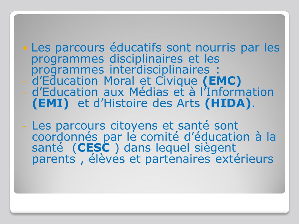 Les parcours éducatifs sont nourris par les programmes disciplinaires et les programmes interdisciplinaires : - d’Education Moral et Civique (EMC) - d’Education aux Médias et à l’Information (EMI) et d’Histoire des Arts (HIDA).