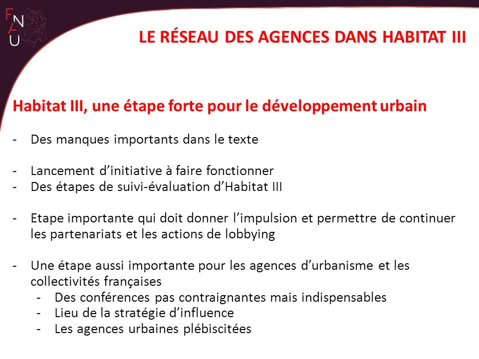 Habitat III, une étape forte pour le développement urbain -Des manques importants dans le texte -Lancement d’initiative à faire fonctionner -Des étapes de suivi-évaluation d’Habitat III -Etape importante qui doit donner l’impulsion et permettre de continuer les partenariats et les actions de lobbying -Une étape aussi importante pour les agences d’urbanisme et les collectivités françaises -Des conférences pas contraignantes mais indispensables -Lieu de la stratégie d’influence -Les agences urbaines plébiscitées LE RÉSEAU DES AGENCES DANS HABITAT III