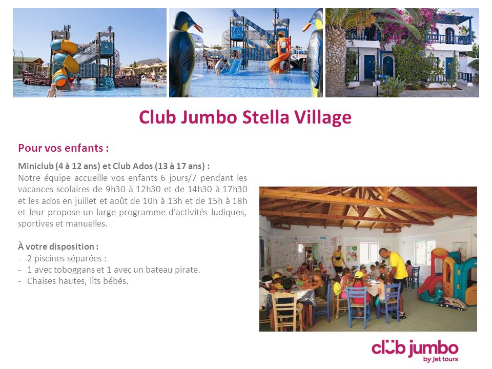 Club Jumbo Stella Village Pour vos enfants : Miniclub (4 à 12 ans) et Club Ados (13 à 17 ans) : Notre équipe accueille vos enfants 6 jours/7 pendant les vacances scolaires de 9h30 à 12h30 et de 14h30 à 17h30 et les ados en juillet et août de 10h à 13h et de 15h à 18h et leur propose un large programme d activités ludiques, sportives et manuelles.