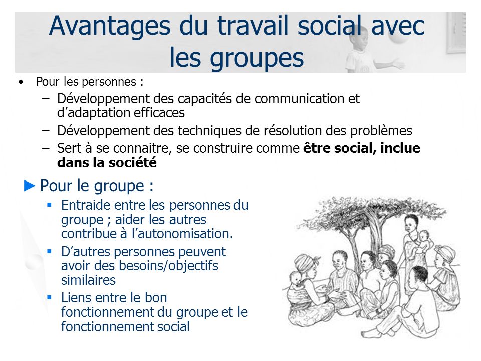 Avantages du travail social avec les groupes ► Pour le groupe :  Entraide entre les personnes du groupe ; aider les autres contribue à l’autonomisation.