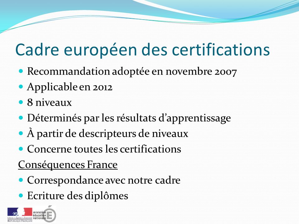 Cadre européen des certifications Recommandation adoptée en novembre 2007 Applicable en niveaux Déterminés par les résultats d’apprentissage À partir de descripteurs de niveaux Concerne toutes les certifications Conséquences France Correspondance avec notre cadre Ecriture des diplômes