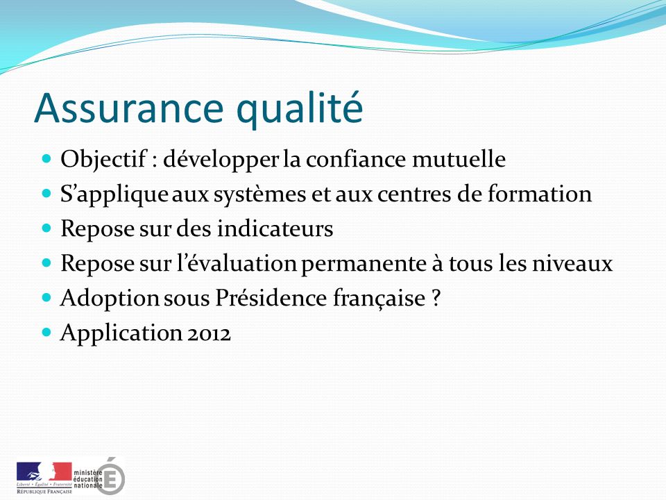Assurance qualité Objectif : développer la confiance mutuelle S’applique aux systèmes et aux centres de formation Repose sur des indicateurs Repose sur l’évaluation permanente à tous les niveaux Adoption sous Présidence française .