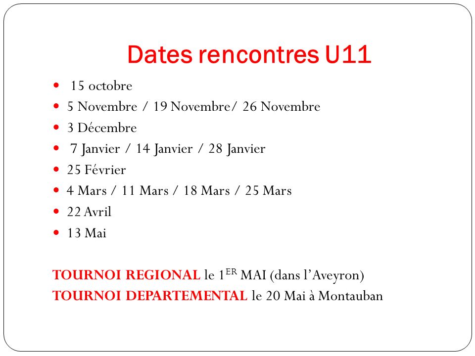 Dates rencontres U11 15 octobre 5 Novembre / 19 Novembre/ 26 Novembre 3 Décembre 7 Janvier / 14 Janvier / 28 Janvier 25 Février 4 Mars / 11 Mars / 18 Mars / 25 Mars 22 Avril 13 Mai TOURNOI REGIONAL le 1 ER MAI (dans l’Aveyron) TOURNOI DEPARTEMENTAL le 20 Mai à Montauban
