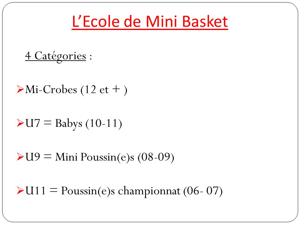 L’Ecole de Mini Basket 4 Catégories :  Mi-Crobes (12 et + )  U7 = Babys (10-11)  U9 = Mini Poussin(e)s (08-09)  U11 = Poussin(e)s championnat (06- 07)