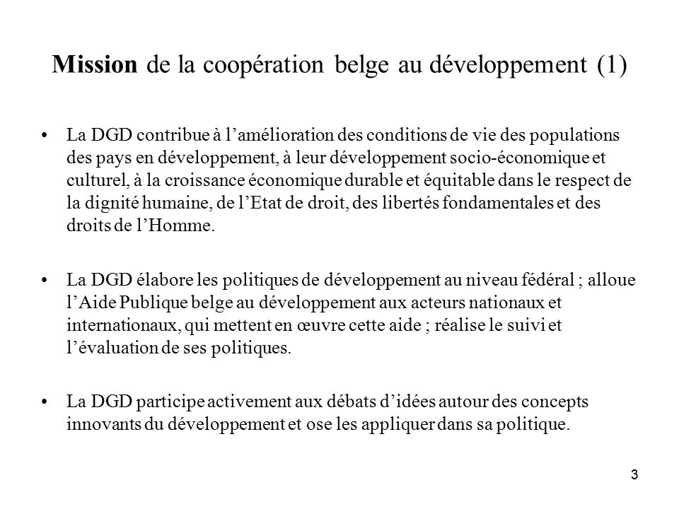 3 Mission de la coopération belge au développement (1) La DGD contribue à l’amélioration des conditions de vie des populations des pays en développement, à leur développement socio-économique et culturel, à la croissance économique durable et équitable dans le respect de la dignité humaine, de l’Etat de droit, des libertés fondamentales et des droits de l’Homme.