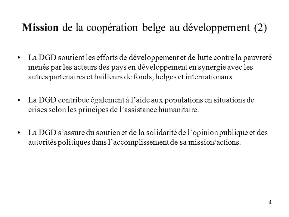 4 Mission de la coopération belge au développement (2) La DGD soutient les efforts de développement et de lutte contre la pauvreté menés par les acteurs des pays en développement en synergie avec les autres partenaires et bailleurs de fonds, belges et internationaux.