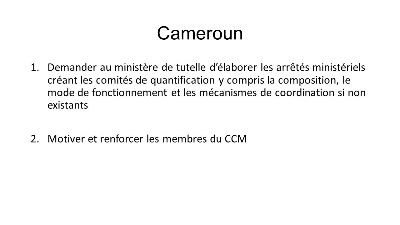 Cameroun 1.Demander au ministère de tutelle d’élaborer les arrêtés ministériels créant les comités de quantification y compris la composition, le mode de fonctionnement et les mécanismes de coordination si non existants 2.Motiver et renforcer les membres du CCM