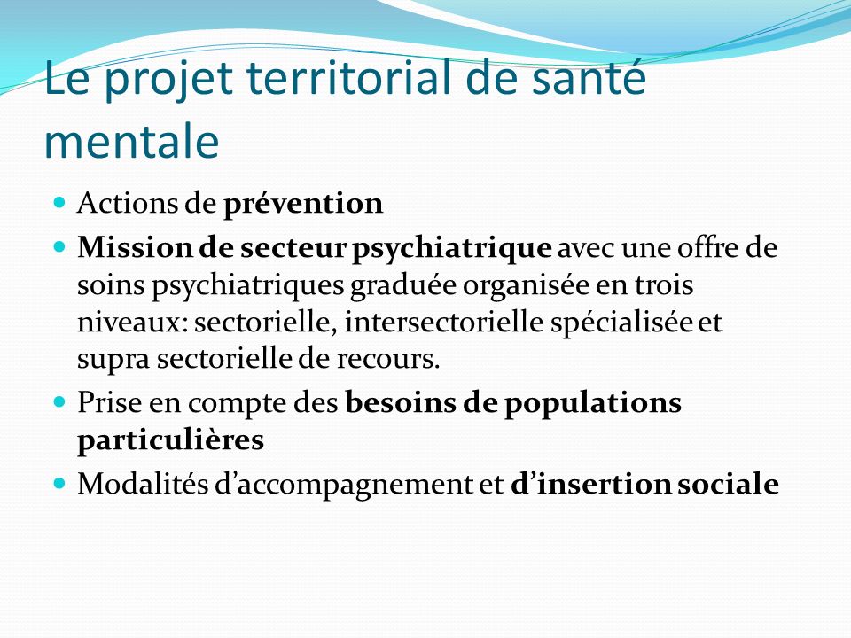 Le projet territorial de santé mentale Actions de prévention Mission de secteur psychiatrique avec une offre de soins psychiatriques graduée organisée en trois niveaux: sectorielle, intersectorielle spécialisée et supra sectorielle de recours.