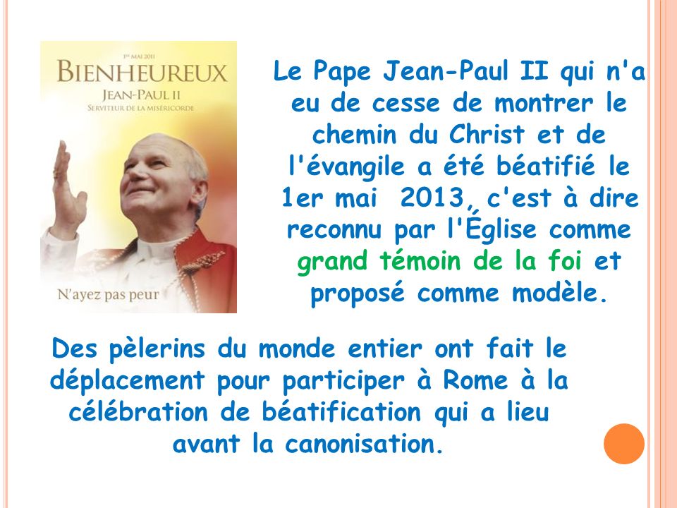 Le Pape Jean-Paul II qui n a eu de cesse de montrer le chemin du Christ et de l évangile a été béatifié le 1er mai 2013, c est à dire reconnu par l Église comme grand témoin de la foi et proposé comme modèle.
