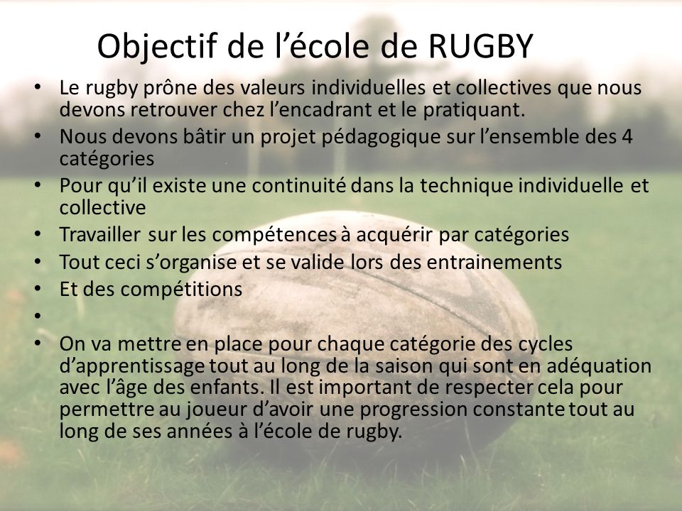 Objectif de l’école de RUGBY Le rugby prône des valeurs individuelles et collectives que nous devons retrouver chez l’encadrant et le pratiquant.