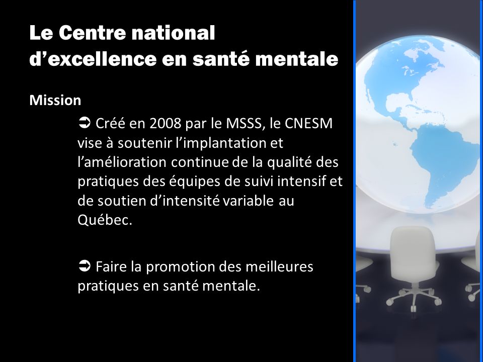 Le Centre national d’excellence en santé mentale Mission  Créé en 2008 par le MSSS, le CNESM vise à soutenir l’implantation et l’amélioration continue de la qualité des pratiques des équipes de suivi intensif et de soutien d’intensité variable au Québec.