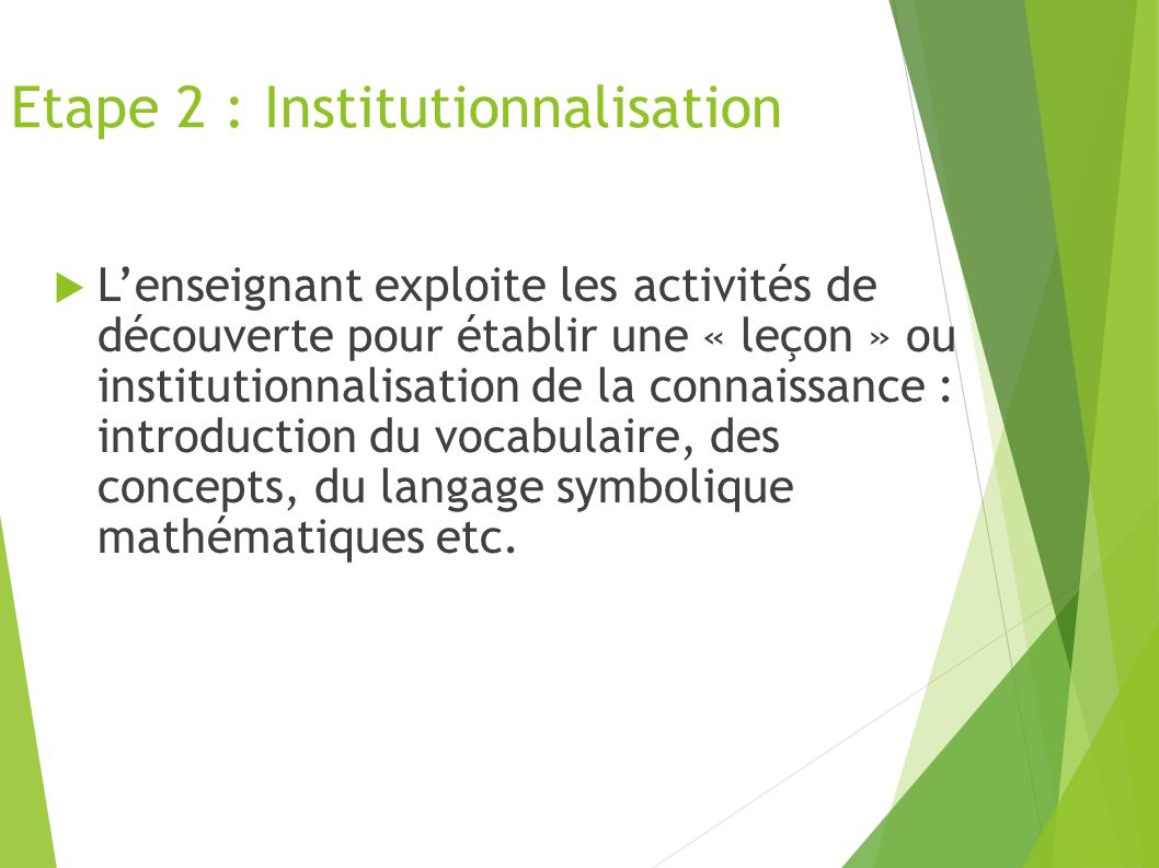 Etape 2 : Institutionnalisation  L’enseignant exploite les activités de découverte pour établir une « leçon » ou institutionnalisation de la connaissance : introduction du vocabulaire, des concepts, du langage symbolique mathématiques etc.