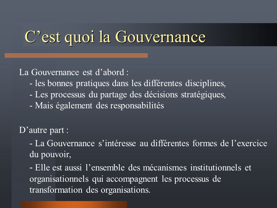 C’est quoi la Gouvernance La Gouvernance est d’abord : - les bonnes pratiques dans les différentes disciplines, - Les processus du partage des décisions stratégiques, - Mais également des responsabilités D’autre part : - La Gouvernance s’intéresse au différentes formes de l’exercice du pouvoir, - Elle est aussi l’ensemble des mécanismes institutionnels et organisationnels qui accompagnent les processus de transformation des organisations.