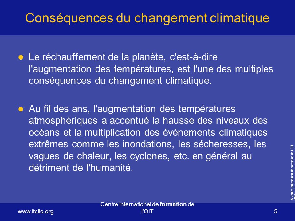 © Centre international de formation de l’OIT Centre international de formation de l’OIT 5 Conséquences du changement climatique Le réchauffement de la planète, c est-à-dire l augmentation des températures, est l une des multiples conséquences du changement climatique.