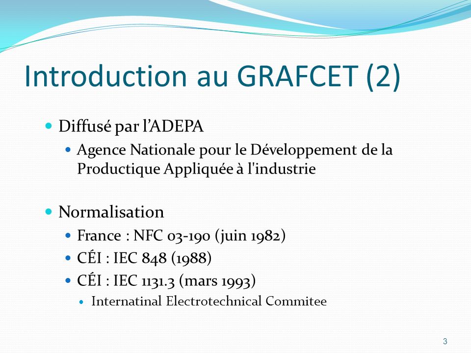 3 Introduction au GRAFCET (2) Diffusé par l’ADEPA Agence Nationale pour le Développement de la Productique Appliquée à l industrie Normalisation France : NFC (juin 1982) CÉI : IEC 848 (1988) CÉI : IEC (mars 1993) Internatinal Electrotechnical Commitee