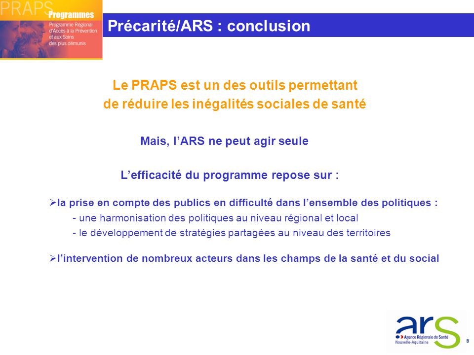 Le PRAPS est un des outils permettant de réduire les inégalités sociales de santé Mais, l’ARS ne peut agir seule L’efficacité du programme repose sur :  la prise en compte des publics en difficulté dans l’ensemble des politiques : - une harmonisation des politiques au niveau régional et local - le développement de stratégies partagées au niveau des territoires  l’intervention de nombreux acteurs dans les champs de la santé et du social Précarité/ARS : conclusion