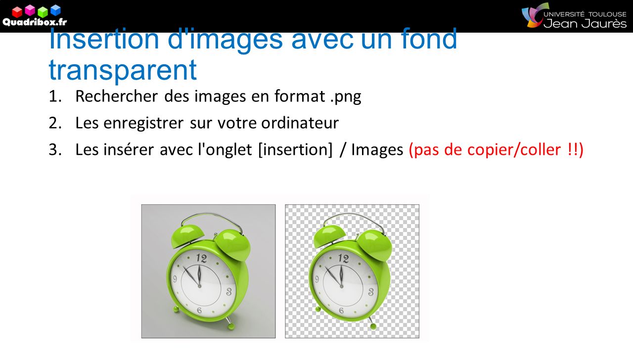 Insertion d images avec un fond transparent 1.Rechercher des images en format.png 2.Les enregistrer sur votre ordinateur 3.Les insérer avec l onglet [insertion] / Images (pas de copier/coller !!)