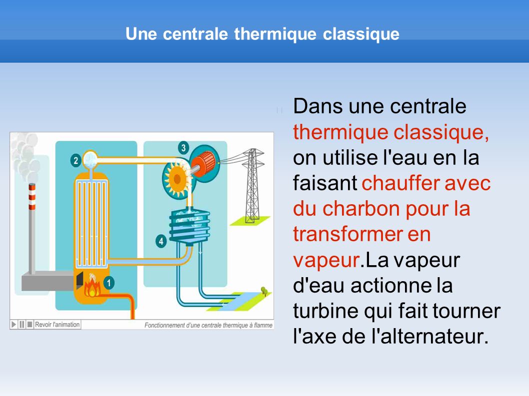 Une centrale thermique classique Dans une centrale thermique classique, on utilise l eau en la faisant chauffer avec du charbon pour la transformer en vapeur.La vapeur d eau actionne la turbine qui fait tourner l axe de l alternateur.