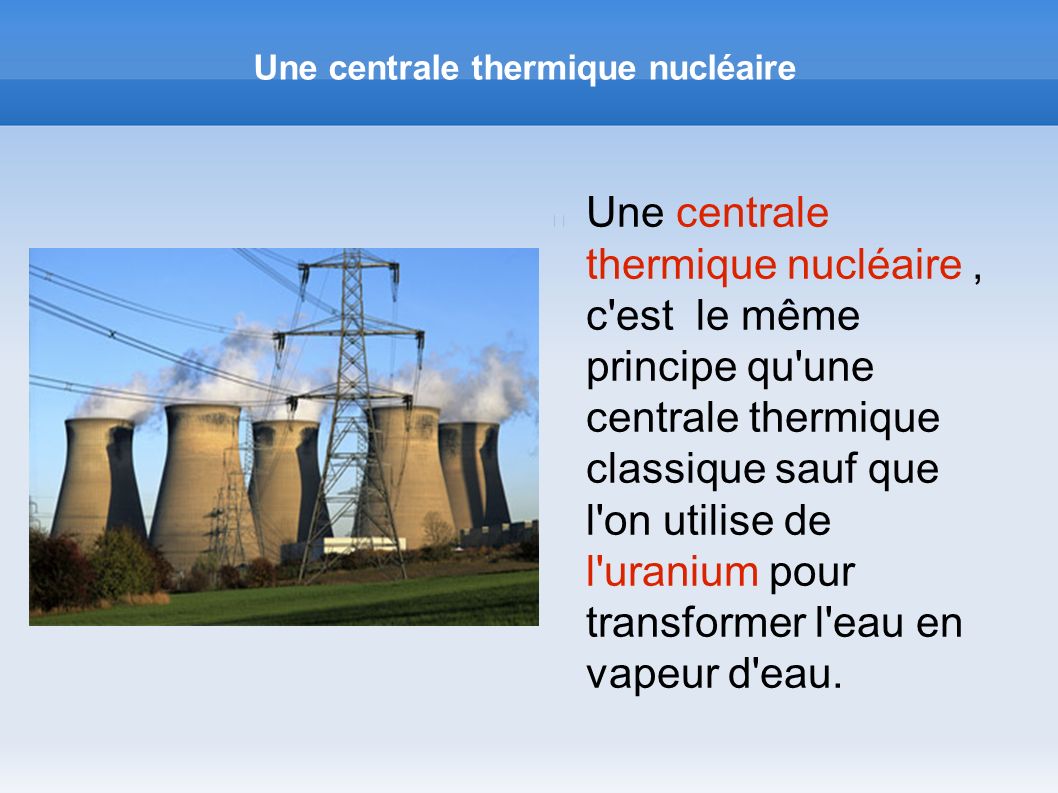 Une centrale thermique nucléaire Une centrale thermique nucléaire, c est le même principe qu une centrale thermique classique sauf que l on utilise de l uranium pour transformer l eau en vapeur d eau.