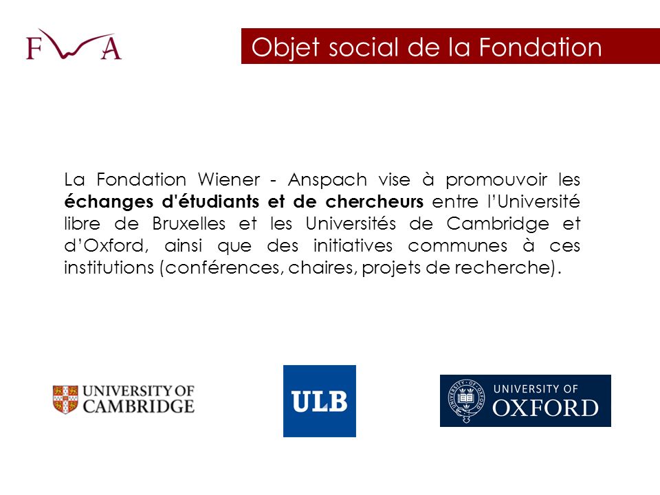 Objet social de la Fondation La Fondation Wiener - Anspach vise à promouvoir les échanges d étudiants et de chercheurs entre l’Université libre de Bruxelles et les Universités de Cambridge et d’Oxford, ainsi que des initiatives communes à ces institutions (conférences, chaires, projets de recherche).