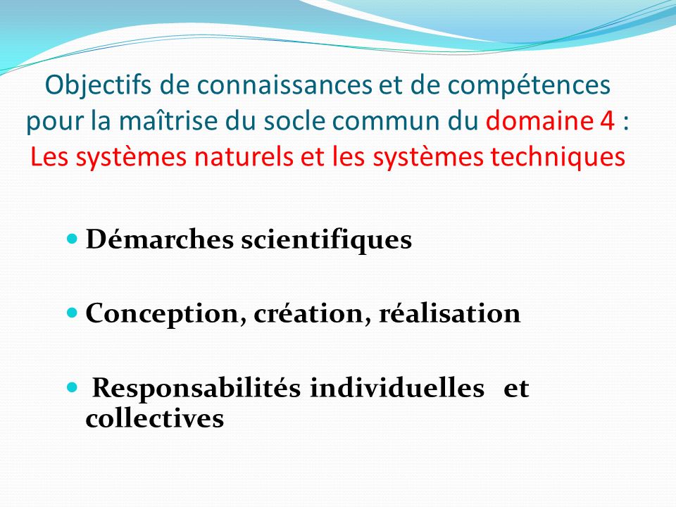 Objectifs de connaissances et de compétences pour la maîtrise du socle commun du domaine 4 : Les systèmes naturels et les systèmes techniques Démarches scientifiques Conception, création, réalisation Responsabilités individuelles et collectives