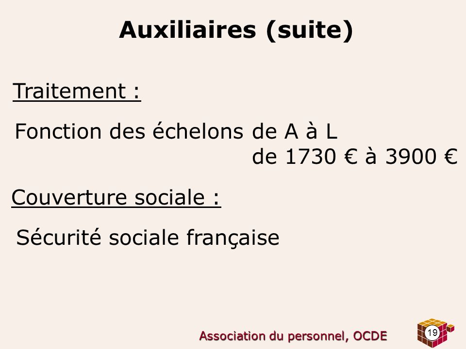 19 Association du personnel, OCDE Auxiliaires (suite) Traitement : Fonction des échelons de A à L de 1730 € à 3900 € Couverture sociale : Sécurité sociale française