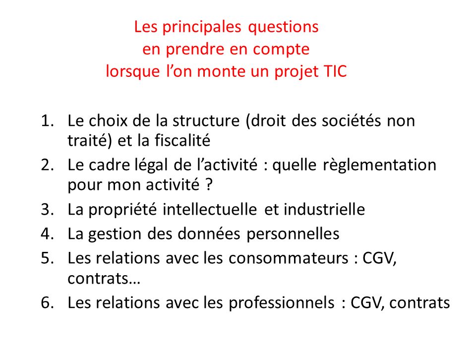 Les principales questions en prendre en compte lorsque l’on monte un projet TIC 1.Le choix de la structure (droit des sociétés non traité) et la fiscalité 2.Le cadre légal de l’activité : quelle règlementation pour mon activité .