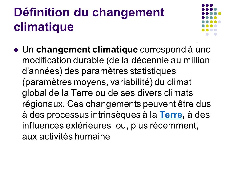 Définition du changement climatique Un changement climatique correspond à une modification durable (de la décennie au million d années) des paramètres statistiques (paramètres moyens, variabilité) du climat global de la Terre ou de ses divers climats régionaux.