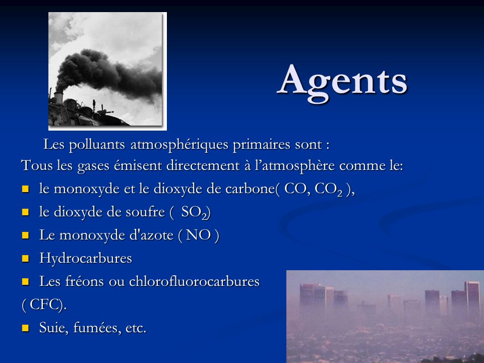 Agents Les polluants atmosphériques primaires sont : Les polluants atmosphériques primaires sont : Tous les gases émisent directement à l’atmosphère comme le: le monoxyde et le dioxyde de carbone( CO, CO 2 ), le monoxyde et le dioxyde de carbone( CO, CO 2 ), le dioxyde de soufre ( SO 2 ) le dioxyde de soufre ( SO 2 ) Le monoxyde d azote ( NO ) Le monoxyde d azote ( NO ) Hydrocarbures Hydrocarbures Les fréons ou chlorofluorocarbures Les fréons ou chlorofluorocarbures ( CFC).