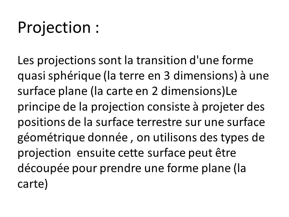 Projection : Les projections sont la transition d une forme quasi sphérique (la terre en 3 dimensions) à une surface plane (la carte en 2 dimensions)Le principe de la projection consiste à projeter des positions de la surface terrestre sur une surface géométrique donnée, on utilisons des types de projection ensuite cette surface peut être découpée pour prendre une forme plane (la carte)