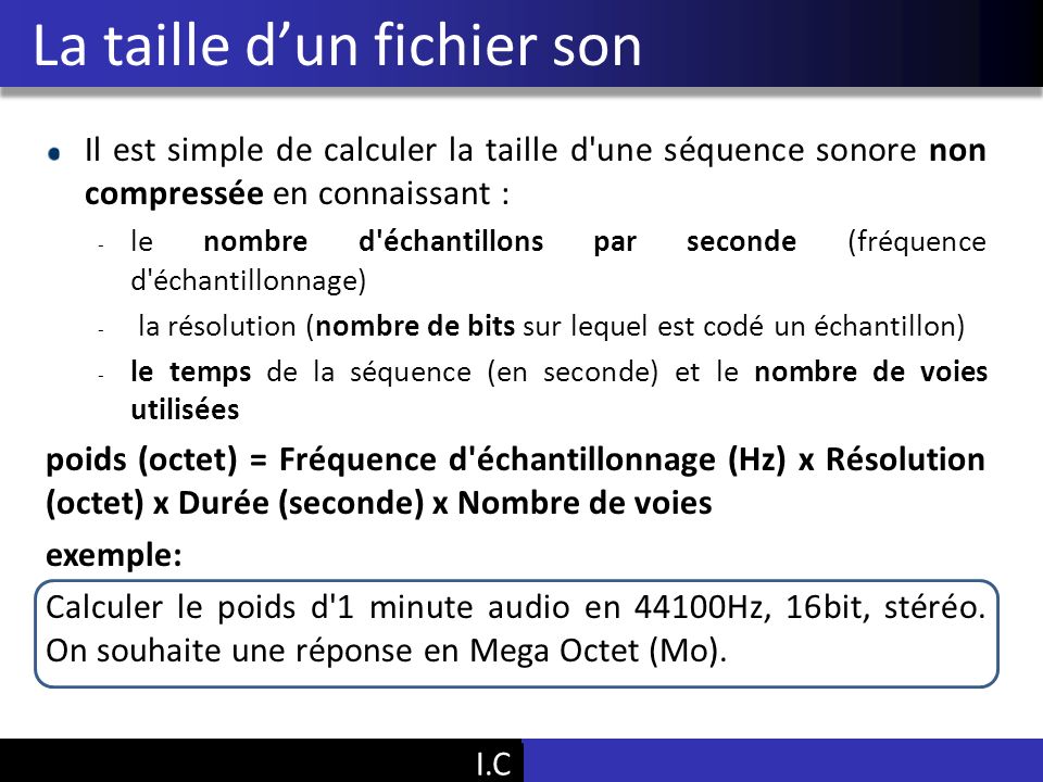Vu Pham Il est simple de calculer la taille d une séquence sonore non compressée en connaissant : - le nombre d échantillons par seconde (fréquence d échantillonnage) - la résolution (nombre de bits sur lequel est codé un échantillon) - le temps de la séquence (en seconde) et le nombre de voies utilisées poids (octet) = Fréquence d échantillonnage (Hz) x Résolution (octet) x Durée (seconde) x Nombre de voies exemple: Calculer le poids d 1 minute audio en 44100Hz, 16bit, stéréo.