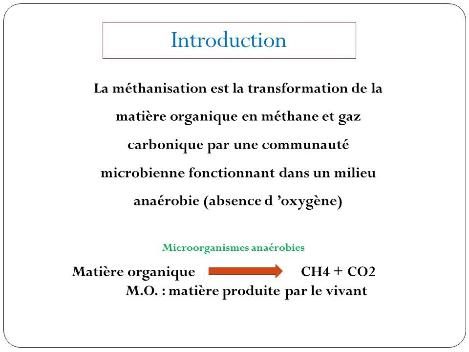 Introduction La méthanisation est la transformation de la matière organique en méthane et gaz carbonique par une communauté microbienne fonctionnant dans un milieu anaérobie (absence d ’oxygène) Microorganismes anaérobies Matière organique CH4 + CO2 M.O.